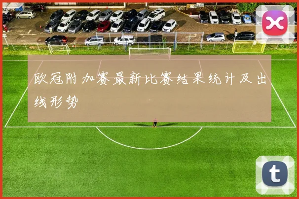 欧冠附加赛最新比赛结果统计及出线形势