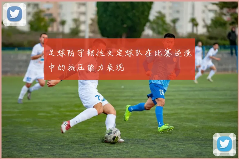 足球防守韧性决定球队在比赛逆境中的抗压能力表现