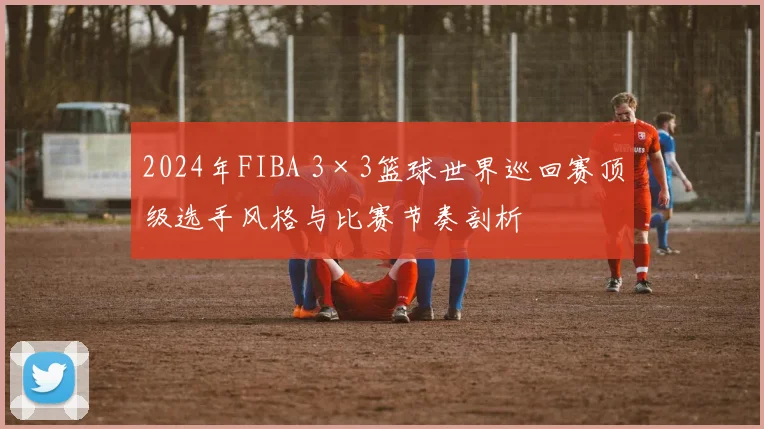 2024年FIBA 3×3篮球世界巡回赛顶级选手风格与比赛节奏剖析