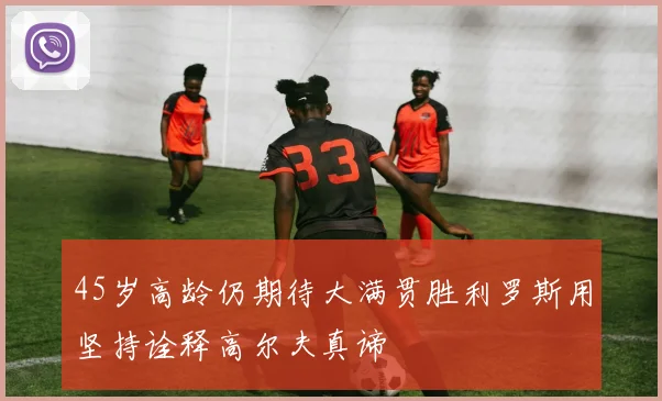 45岁高龄仍期待大满贯胜利罗斯用坚持诠释高尔夫真谛