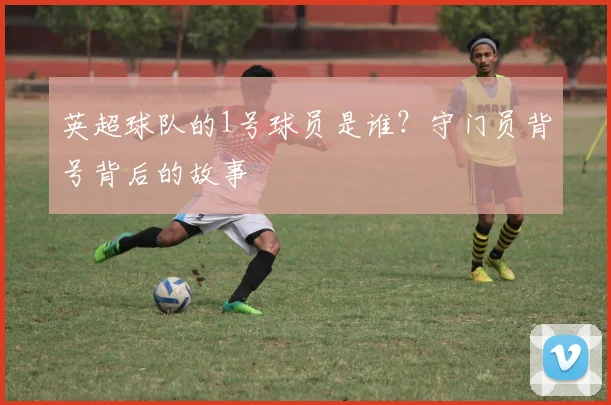 英超球队的1号球员是谁？守门员背号背后的故事